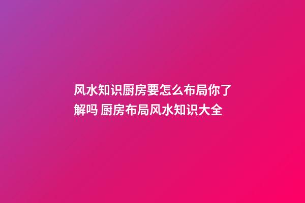 风水知识厨房要怎么布局你了解吗 厨房布局风水知识大全